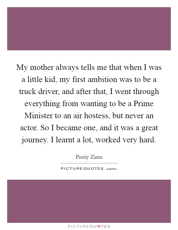 My mother always tells me that when I was a little kid, my first ambition was to be a truck driver, and after that, I went through everything from wanting to be a Prime Minister to an air hostess, but never an actor. So I became one, and it was a great journey. I learnt a lot, worked very hard. Picture Quote #1