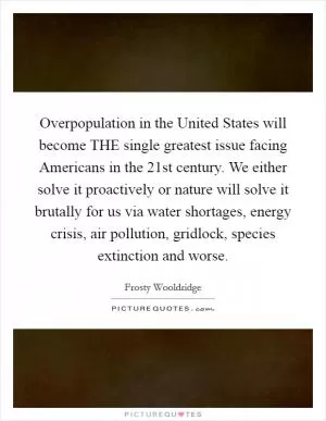 Overpopulation in the United States will become THE single greatest issue facing Americans in the 21st century. We either solve it proactively or nature will solve it brutally for us via water shortages, energy crisis, air pollution, gridlock, species extinction and worse Picture Quote #1