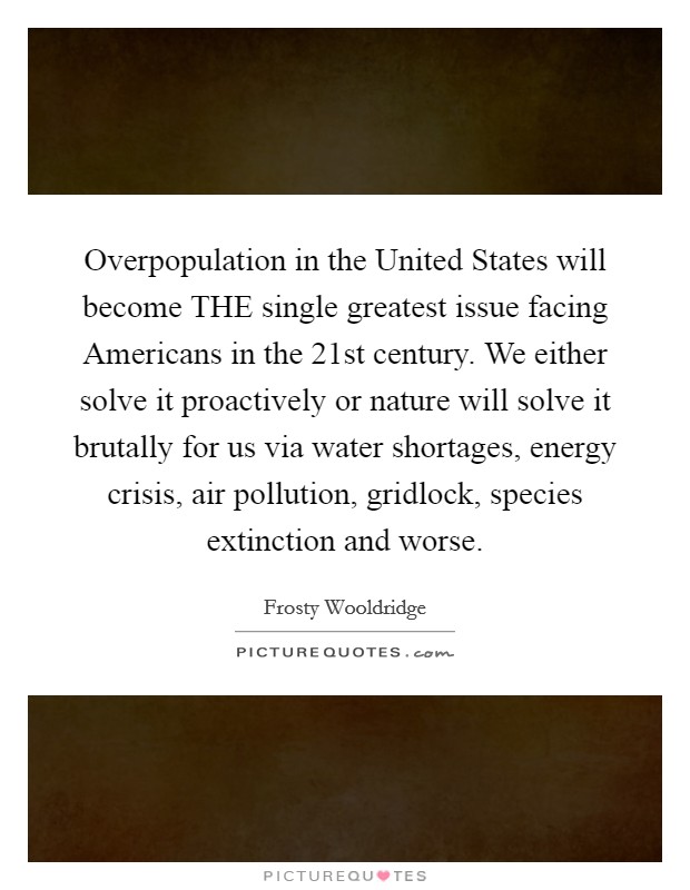 Overpopulation in the United States will become THE single greatest issue facing Americans in the 21st century. We either solve it proactively or nature will solve it brutally for us via water shortages, energy crisis, air pollution, gridlock, species extinction and worse. Picture Quote #1