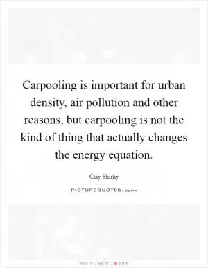 Carpooling is important for urban density, air pollution and other reasons, but carpooling is not the kind of thing that actually changes the energy equation Picture Quote #1