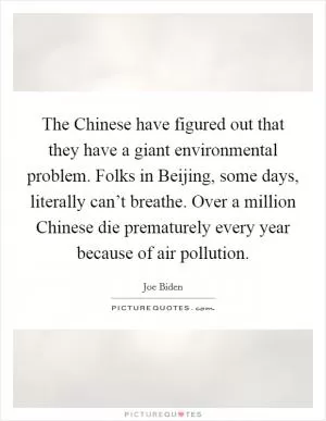 The Chinese have figured out that they have a giant environmental problem. Folks in Beijing, some days, literally can’t breathe. Over a million Chinese die prematurely every year because of air pollution Picture Quote #1