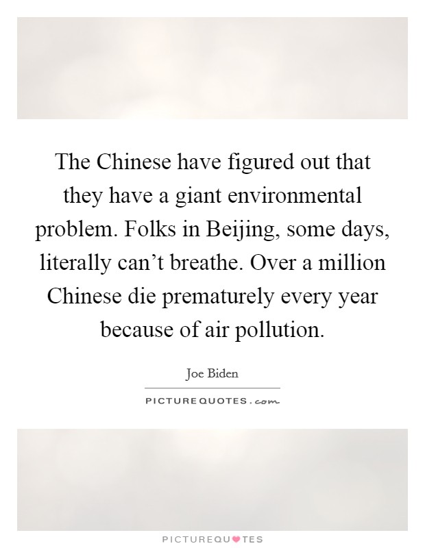 The Chinese have figured out that they have a giant environmental problem. Folks in Beijing, some days, literally can't breathe. Over a million Chinese die prematurely every year because of air pollution. Picture Quote #1