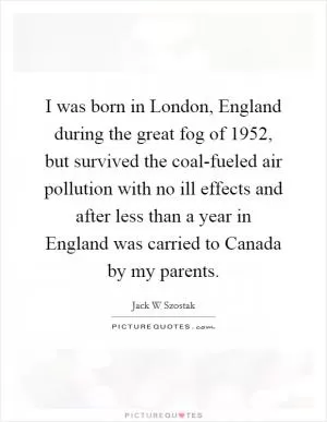 I was born in London, England during the great fog of 1952, but survived the coal-fueled air pollution with no ill effects and after less than a year in England was carried to Canada by my parents Picture Quote #1