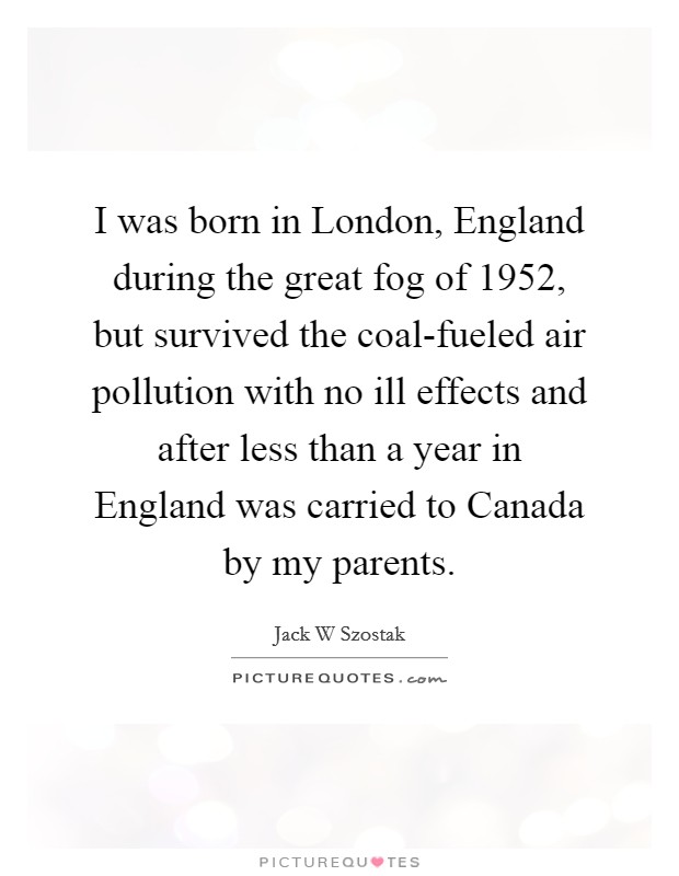 I was born in London, England during the great fog of 1952, but survived the coal-fueled air pollution with no ill effects and after less than a year in England was carried to Canada by my parents. Picture Quote #1