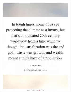 In tough times, some of us see protecting the climate as a luxury, but that’s an outdated 20th-century worldview from a time when we thought industrialization was the end goal, waste was growth, and wealth meant a thick haze of air pollution Picture Quote #1