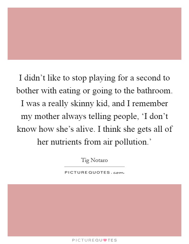 I didn't like to stop playing for a second to bother with eating or going to the bathroom. I was a really skinny kid, and I remember my mother always telling people, ‘I don't know how she's alive. I think she gets all of her nutrients from air pollution.' Picture Quote #1