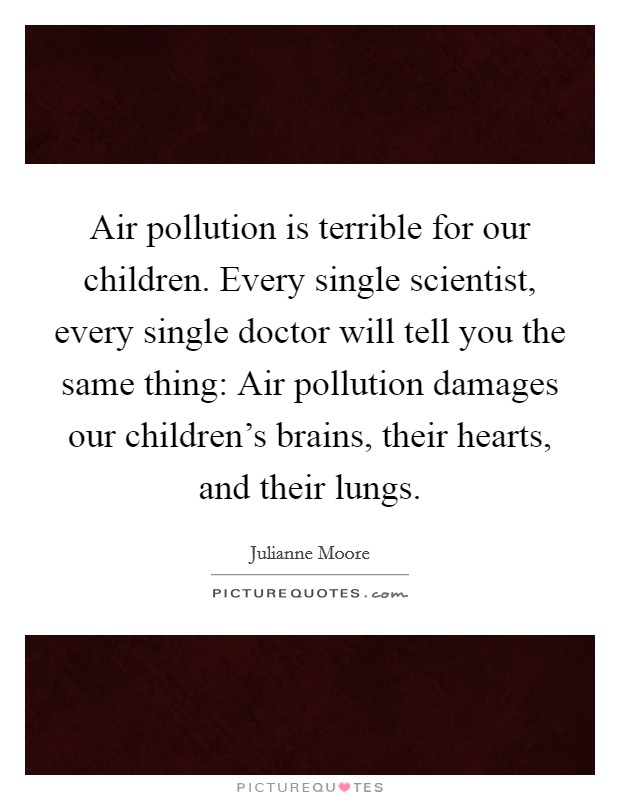 Air pollution is terrible for our children. Every single scientist, every single doctor will tell you the same thing: Air pollution damages our children's brains, their hearts, and their lungs. Picture Quote #1