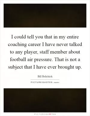 I could tell you that in my entire coaching career I have never talked to any player, staff member about football air pressure. That is not a subject that I have ever brought up Picture Quote #1
