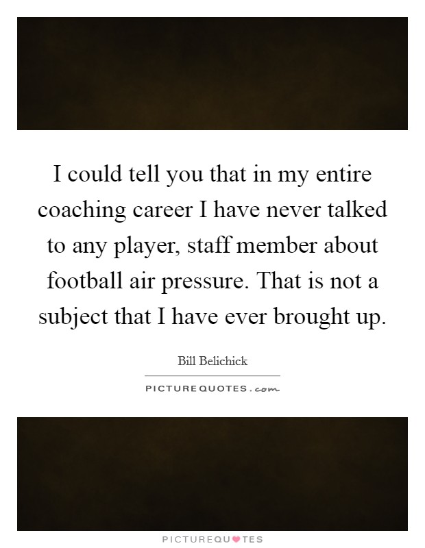 I could tell you that in my entire coaching career I have never talked to any player, staff member about football air pressure. That is not a subject that I have ever brought up. Picture Quote #1