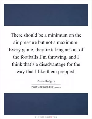 There should be a minimum on the air pressure but not a maximum. Every game, they’re taking air out of the footballs I’m throwing, and I think that’s a disadvantage for the way that I like them prepped Picture Quote #1