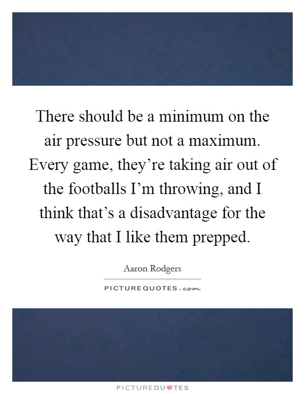 There should be a minimum on the air pressure but not a maximum. Every game, they're taking air out of the footballs I'm throwing, and I think that's a disadvantage for the way that I like them prepped. Picture Quote #1