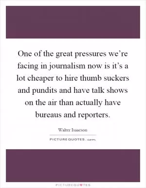 One of the great pressures we’re facing in journalism now is it’s a lot cheaper to hire thumb suckers and pundits and have talk shows on the air than actually have bureaus and reporters Picture Quote #1