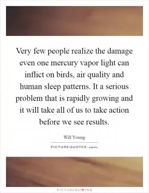 Very few people realize the damage even one mercury vapor light can inflict on birds, air quality and human sleep patterns. It a serious problem that is rapidly growing and it will take all of us to take action before we see results Picture Quote #1