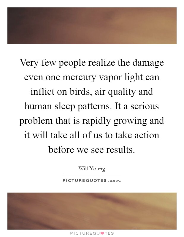 Very few people realize the damage even one mercury vapor light can inflict on birds, air quality and human sleep patterns. It a serious problem that is rapidly growing and it will take all of us to take action before we see results. Picture Quote #1