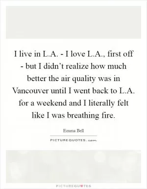 I live in L.A. - I love L.A., first off - but I didn’t realize how much better the air quality was in Vancouver until I went back to L.A. for a weekend and I literally felt like I was breathing fire Picture Quote #1