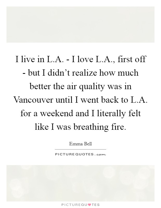 I live in L.A. - I love L.A., first off - but I didn't realize how much better the air quality was in Vancouver until I went back to L.A. for a weekend and I literally felt like I was breathing fire. Picture Quote #1