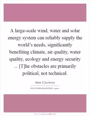 A large-scale wind, water and solar energy system can reliably supply the world’s needs, significantly benefiting climate, air quality, water quality, ecology and energy security ... [T]he obstacles are primarily political, not technical Picture Quote #1
