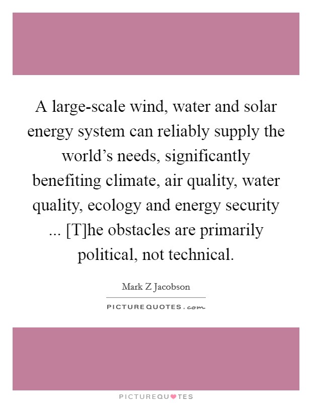 A large-scale wind, water and solar energy system can reliably supply the world's needs, significantly benefiting climate, air quality, water quality, ecology and energy security ... [T]he obstacles are primarily political, not technical. Picture Quote #1
