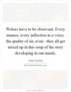 Writers have to be observant. Every nuance, every inflection in a voice, the quality of air, even - they all get mixed up in this soup of the story developing in our minds Picture Quote #1