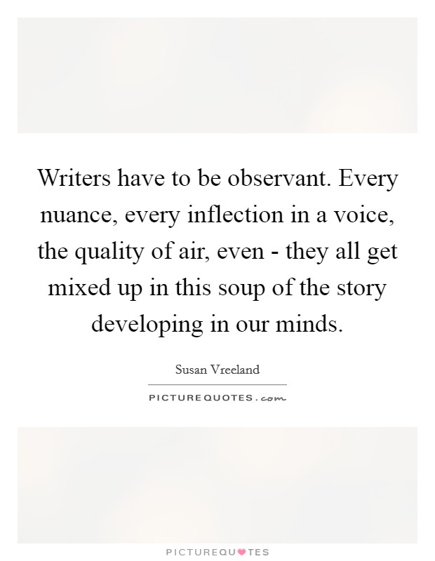 Writers have to be observant. Every nuance, every inflection in a voice, the quality of air, even - they all get mixed up in this soup of the story developing in our minds. Picture Quote #1
