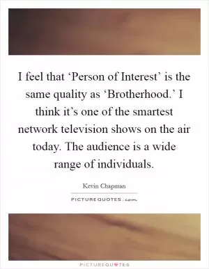 I feel that ‘Person of Interest’ is the same quality as ‘Brotherhood.’ I think it’s one of the smartest network television shows on the air today. The audience is a wide range of individuals Picture Quote #1