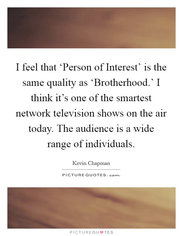 I feel that ‘Person of Interest' is the same quality as ‘Brotherhood.' I think it's one of the smartest network television shows on the air today. The audience is a wide range of individuals. Picture Quote #1
