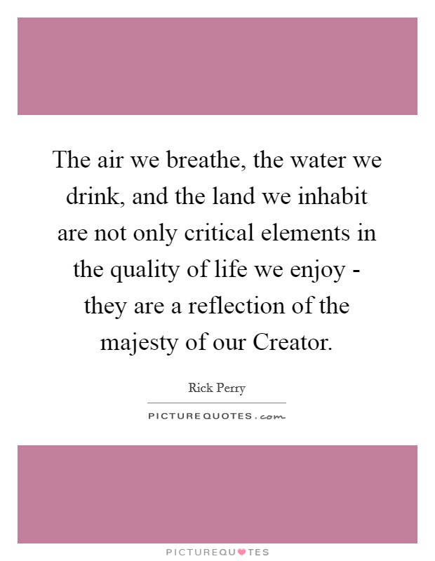 The air we breathe, the water we drink, and the land we inhabit are not only critical elements in the quality of life we enjoy - they are a reflection of the majesty of our Creator. Picture Quote #1