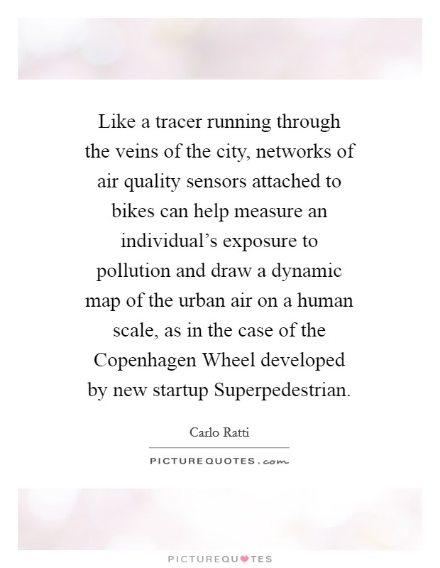 Like a tracer running through the veins of the city, networks of air quality sensors attached to bikes can help measure an individual's exposure to pollution and draw a dynamic map of the urban air on a human scale, as in the case of the Copenhagen Wheel developed by new startup Superpedestrian. Picture Quote #1