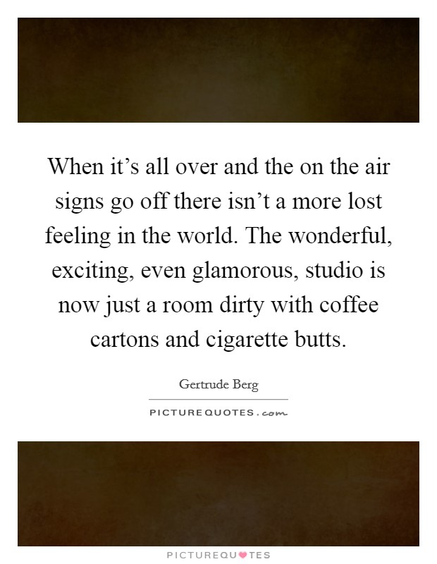 When it's all over and the on the air signs go off there isn't a more lost feeling in the world. The wonderful, exciting, even glamorous, studio is now just a room dirty with coffee cartons and cigarette butts. Picture Quote #1