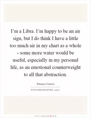 I’m a Libra. I’m happy to be an air sign, but I do think I have a little too much air in my chart as a whole - some more water would be useful, especially in my personal life, as an emotional counterweight to all that abstraction Picture Quote #1