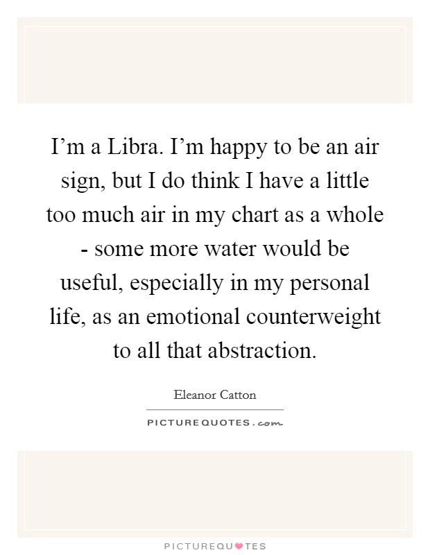 I'm a Libra. I'm happy to be an air sign, but I do think I have a little too much air in my chart as a whole - some more water would be useful, especially in my personal life, as an emotional counterweight to all that abstraction. Picture Quote #1