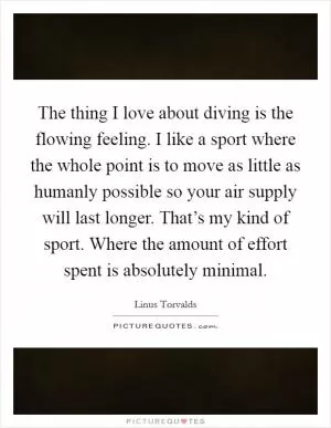 The thing I love about diving is the flowing feeling. I like a sport where the whole point is to move as little as humanly possible so your air supply will last longer. That’s my kind of sport. Where the amount of effort spent is absolutely minimal Picture Quote #1