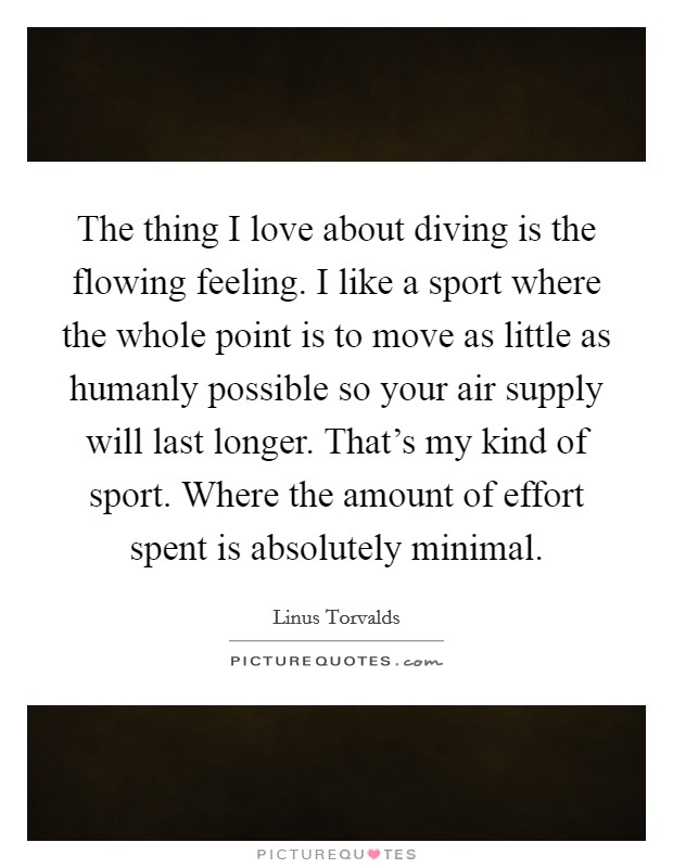 The thing I love about diving is the flowing feeling. I like a sport where the whole point is to move as little as humanly possible so your air supply will last longer. That's my kind of sport. Where the amount of effort spent is absolutely minimal. Picture Quote #1