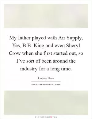 My father played with Air Supply, Yes, B.B. King and even Sheryl Crow when she first started out, so I’ve sort of been around the industry for a long time Picture Quote #1