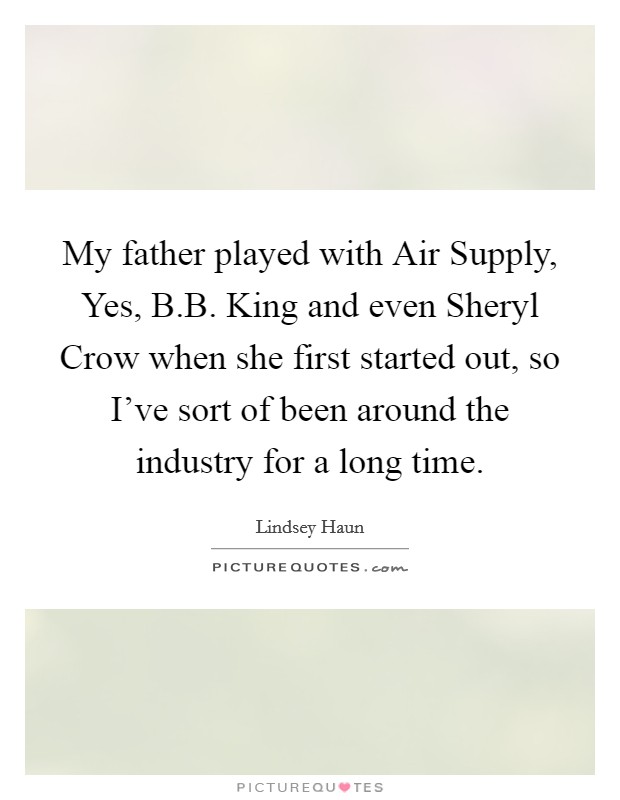My father played with Air Supply, Yes, B.B. King and even Sheryl Crow when she first started out, so I've sort of been around the industry for a long time. Picture Quote #1