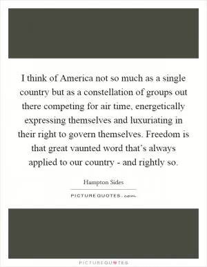 I think of America not so much as a single country but as a constellation of groups out there competing for air time, energetically expressing themselves and luxuriating in their right to govern themselves. Freedom is that great vaunted word that’s always applied to our country - and rightly so Picture Quote #1