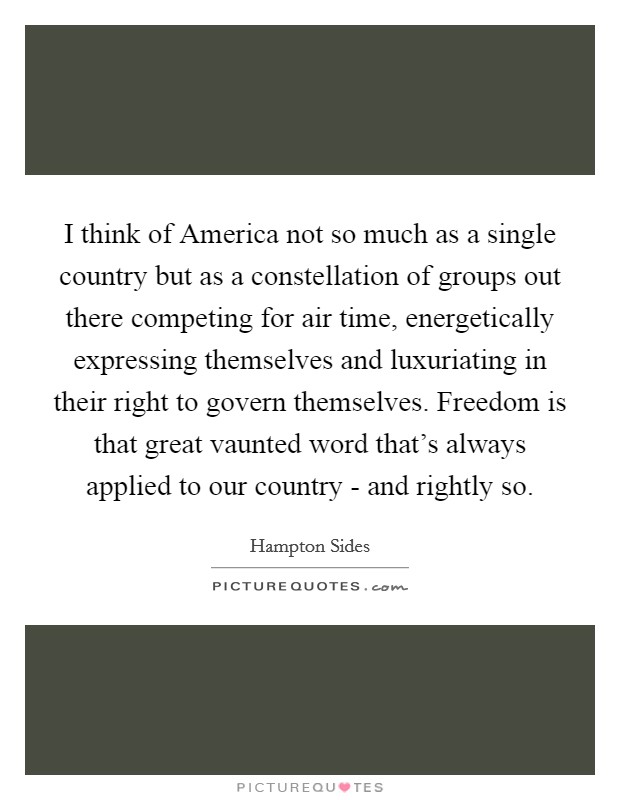I think of America not so much as a single country but as a constellation of groups out there competing for air time, energetically expressing themselves and luxuriating in their right to govern themselves. Freedom is that great vaunted word that's always applied to our country - and rightly so. Picture Quote #1