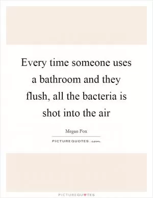 Every time someone uses a bathroom and they flush, all the bacteria is shot into the air Picture Quote #1
