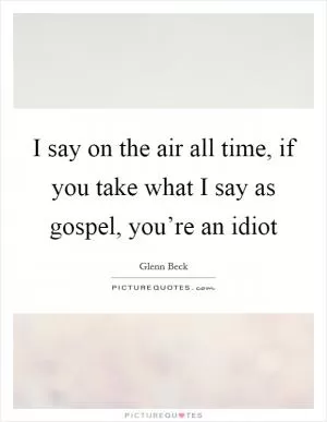 I say on the air all time, if you take what I say as gospel, you’re an idiot Picture Quote #1