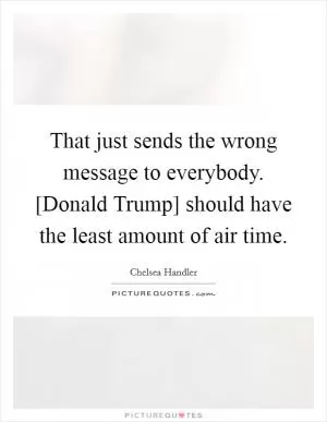 That just sends the wrong message to everybody. [Donald Trump] should have the least amount of air time Picture Quote #1