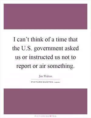 I can’t think of a time that the U.S. government asked us or instructed us not to report or air something Picture Quote #1