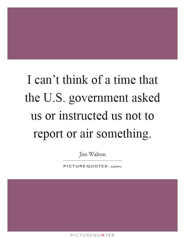 I can't think of a time that the U.S. government asked us or instructed us not to report or air something. Picture Quote #1