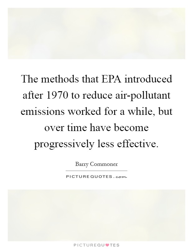 The methods that EPA introduced after 1970 to reduce air-pollutant emissions worked for a while, but over time have become progressively less effective. Picture Quote #1