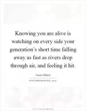 Knowing you are alive is watching on every side your generation’s short time falling away as fast as rivers drop through air, and feeling it hit Picture Quote #1