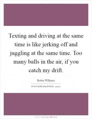 Texting and driving at the same time is like jerking off and juggling at the same time. Too many balls in the air, if you catch my drift Picture Quote #1