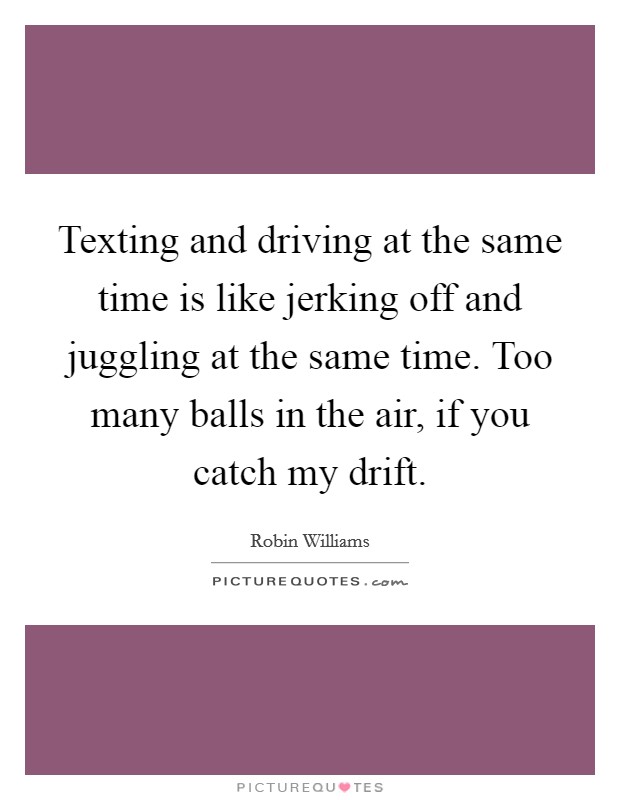 Texting and driving at the same time is like jerking off and juggling at the same time. Too many balls in the air, if you catch my drift. Picture Quote #1
