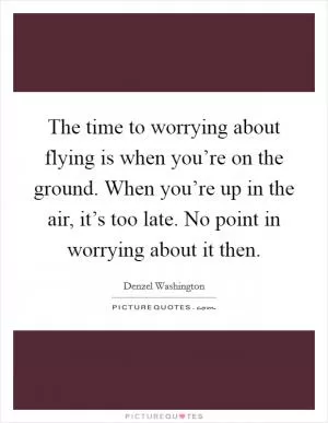 The time to worrying about flying is when you’re on the ground. When you’re up in the air, it’s too late. No point in worrying about it then Picture Quote #1