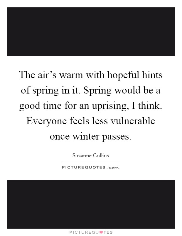 The air's warm with hopeful hints of spring in it. Spring would be a good time for an uprising, I think. Everyone feels less vulnerable once winter passes. Picture Quote #1