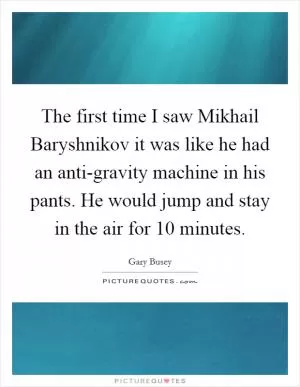 The first time I saw Mikhail Baryshnikov it was like he had an anti-gravity machine in his pants. He would jump and stay in the air for 10 minutes Picture Quote #1