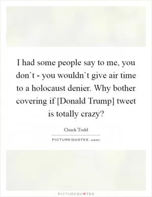I had some people say to me, you don`t - you wouldn`t give air time to a holocaust denier. Why bother covering if [Donald Trump] tweet is totally crazy? Picture Quote #1